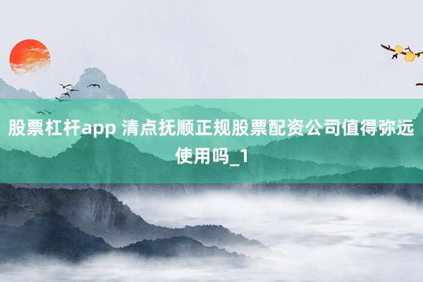 股票杠杆app 清点抚顺正规股票配资公司值得弥远使用吗_1