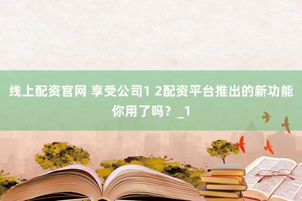 线上配资官网 享受公司1 2配资平台推出的新功能你用了吗？_1