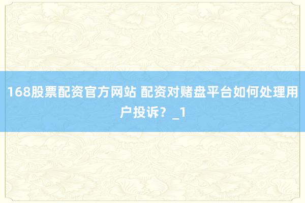 168股票配资官方网站 配资对赌盘平台如何处理用户投诉？_1