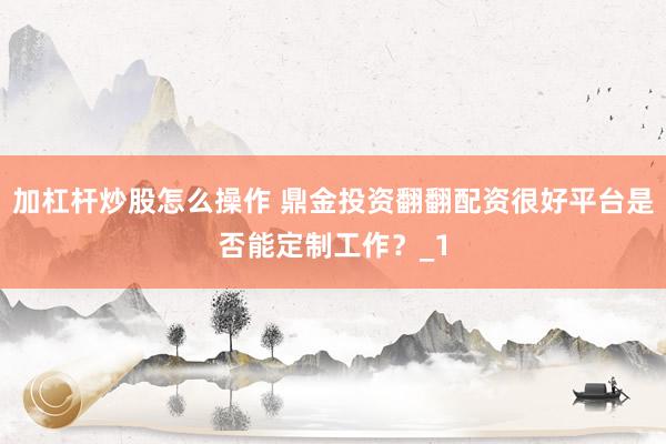 加杠杆炒股怎么操作 鼎金投资翻翻配资很好平台是否能定制工作？_1