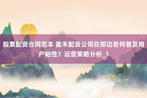 股票配资合同范本 盈禾配资公司在那边若何普及用户粘性？运营策略分析_1