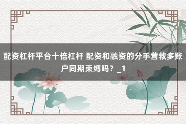 配资杠杆平台十倍杠杆 配资和融资的分手营救多账户同期束缚吗？_1