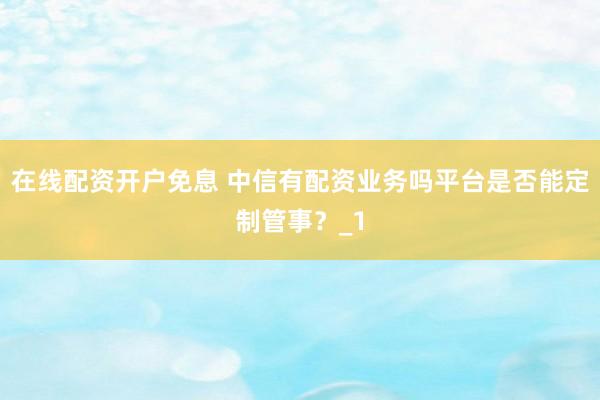 在线配资开户免息 中信有配资业务吗平台是否能定制管事？_1