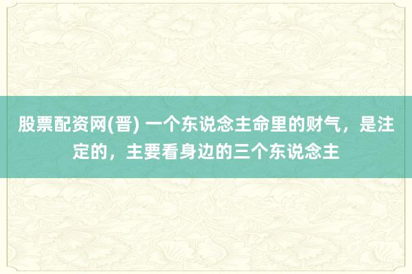 股票配资网(晋) 一个东说念主命里的财气，是注定的，主要看身边的三个东说念主