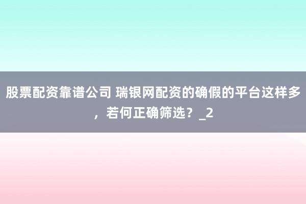股票配资靠谱公司 瑞银网配资的确假的平台这样多，若何正确筛选？_2