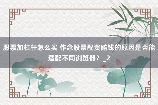 股票加杠杆怎么买 作念股票配资赔钱的原因是否能适配不同浏览器？_2