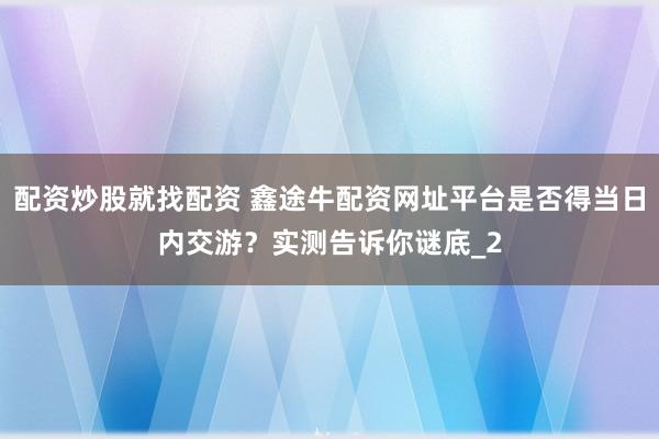 配资炒股就找配资 鑫途牛配资网址平台是否得当日内交游？实测告诉你谜底_2