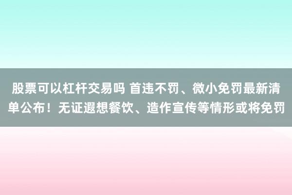 股票可以杠杆交易吗 首违不罚、微小免罚最新清单公布！无证遐想餐饮、造作宣传等情形或将免罚