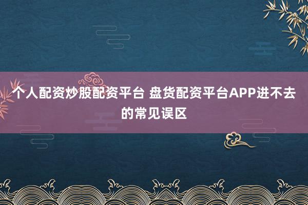 个人配资炒股配资平台 盘货配资平台APP进不去的常见误区