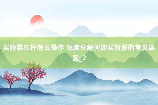 买股票杠杆怎么操作 深度分解何如买新股的常见误区_2