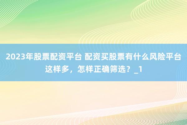2023年股票配资平台 配资买股票有什么风险平台这样多，怎样正确筛选？_1