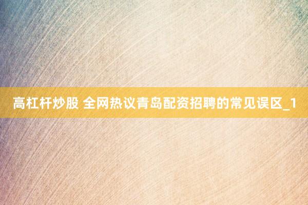 高杠杆炒股 全网热议青岛配资招聘的常见误区_1