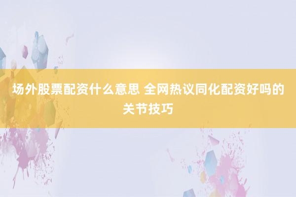 场外股票配资什么意思 全网热议同化配资好吗的关节技巧