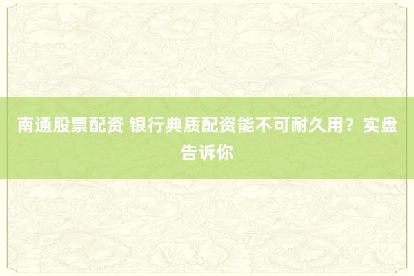 南通股票配资 银行典质配资能不可耐久用？实盘告诉你