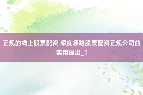 正规的线上股票配资 深度领路股票配资正规公司的实用提出_1