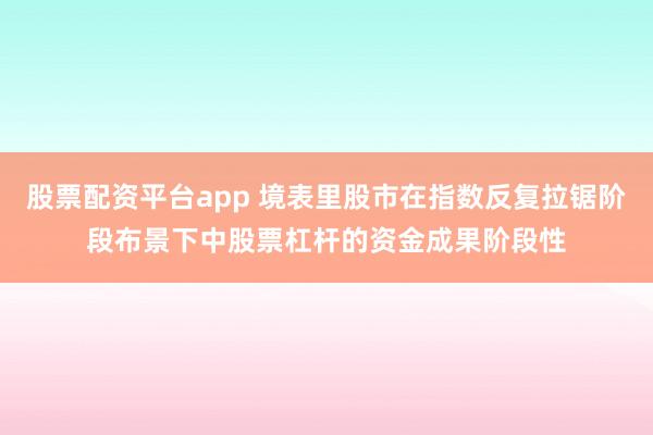 股票配资平台app 境表里股市在指数反复拉锯阶段布景下中股票杠杆的资金成果阶段性