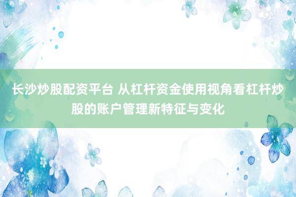 长沙炒股配资平台 从杠杆资金使用视角看杠杆炒股的账户管理新特征与变化